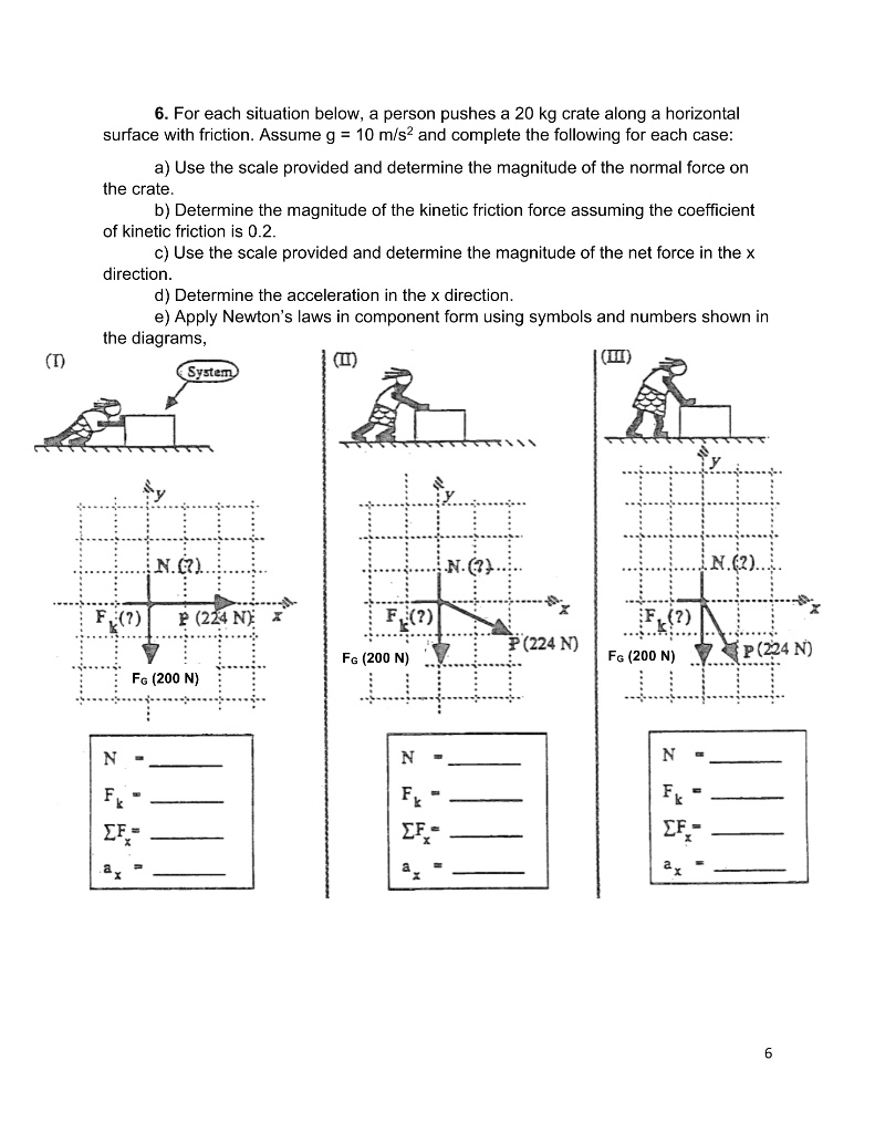 6. For each situation below, a person pushes a 20 kg crate along a horizontal surface with friction. Assume g = 10 m/s² and complete the following for each case:
a) Use the scale provided and determine the magnitude of the normal force on the crate.
b) Determine the magnitude of the kinetic friction force assuming the coefficient of kinetic friction is 0.2.
c) Use the scale provided and determine the magnitude of the net force in the x direction.
d) Determine the acceleration in the x direction.
e) Apply Newton's laws in component form using symbols and numbers shown in the diagrams,
(I)
System
y
N (?)
Fk (?)
P (224 N)
x
FG (200 N)
N =
Fk =
?Fx =
ax =
(II)
y
N (?)
x
Fk (?)
P (224 N)
FG (200 N)
N =
Fk =
?Fx =
ax =
(III)
y
N (?)
x
Fk (?)
FG (200 N)
P (224 N)
N =
Fk =
?Fx =
ax =