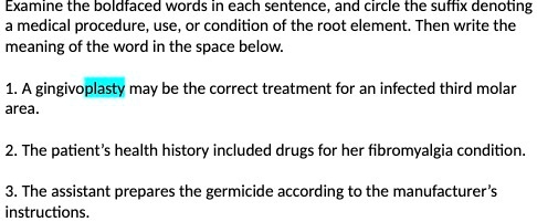 Examine the boldfaced words in each sentence, and circle the suffix denoting
a medical procedure, use, or condition of the root element. Then write the
meaning of the word in the space below.
1. A gingivoplasty may be the correct treatment for an infected third molar
area.
2. The patient's health history included drugs for her fibromyalgia condition.
3. The assistant prepares the germicide according to the manufacturer's
instructions.