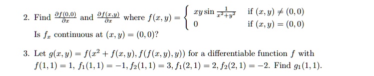2. Find (∂f(0,0))/(∂x) and (∂f(x,y))/(∂x) where f(x, y) =  xy sin(1)/(x^2 + y^2)   if  (x, y) ≠ (0,0) 
 0    if  (x, y) = (0,0) 
 Is fx continuous at (x, y) = (0, 0)?
 3. Let g(x, y) = f(x^2 + f(x, y), f(f(x, y), y)) for a differentiable function f with 
 f(1, 1) = 1, f1(1, 1) = -1, f2(1, 1) = 3, f1(2, 1) = 2, f2(2, 1) = -2. Find g1(1, 1).