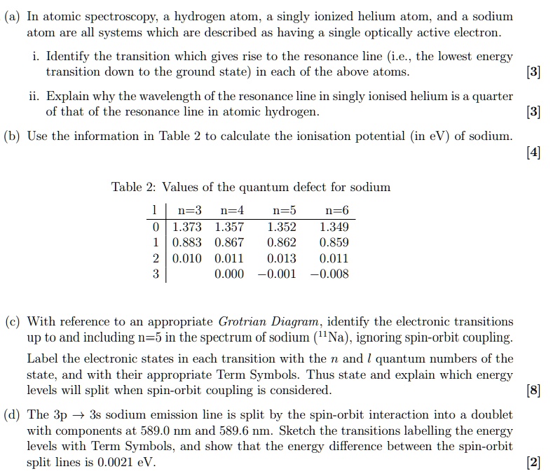 (a) In atomic spectroscopy, a hydrogen atom, a singly ionized helium atom, and a sodium atom are all systems which are described as having a single optically active electron.

i. Identify the transition which gives rise to the resonance line (i.e., the lowest energy transition down to the ground state) in each of the above atoms. [3]
ii. Explain why the wavelength of the resonance line in singly ionised helium is a quarter of that of the resonance line in atomic hydrogen. [3]
(b) Use the information in Table 2 to calculate the ionisation potential (in eV) of sodium. [4]

Table 2: Values of the quantum defect for sodium

l | n=3 | n=4 | n=5 | n=6
0 | 1.373 | 1.357 | 1.352 | 1.349
1 | 0.883 | 0.867 | 0.862 | 0.859
2 | 0.010 | 0.011 | 0.013 | 0.011
3 | | 0.000 | -0.001 | -0.008

(c) With reference to an appropriate Grotrian Diagram, identify the electronic transitions up to and including n=5 in the spectrum of sodium (11Na), ignoring spin-orbit coupling.
Label the electronic states in each transition with the n and l quantum numbers of the state, and with their appropriate Term Symbols. Thus state and explain which energy levels will split when spin-orbit coupling is considered. [8]
(d) The 3p ? 3s sodium emission line is split by the spin-orbit interaction into a doublet with components at 589.0 nm and 589.6 nm. Sketch the transitions labelling the energy levels with Term Symbols, and show that the energy difference between the spin-orbit split lines is 0.0021 eV. [2]