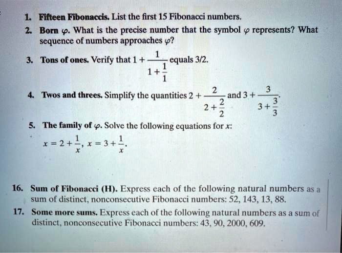 1. Fifteen Fibonaccis. List the first 15 Fibonacci numbers.
2. Born ?. What is the precise number that the symbol ? represents? What sequence of numbers approaches ??
3. Tons of ones. Verify that 1 + 1 / (1 + 1/1) equals 3/2.
4. Twos and threes. Simplify the quantities 2 + 2 / (2 + 2/2) and 3 + 3 / (3 + 3/3).
5. The family of ?. Solve the following equations for x: x = 2 + 1/x, x = 3 + 1/x.
16. Sum of Fibonacci (H). Express each of the following natural numbers as a sum of distinct, nonconsecutive Fibonacci numbers: 52, 143, 13, 88.
17. Some more sums. Express each of the following natural numbers as a sum of distinct, nonconsecutive Fibonacci numbers: 43, 90, 2000, 609.