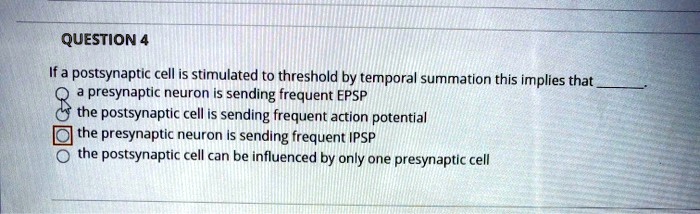QUESTION 4
If a postsynaptic cell is stimulated to threshold by temporal summation this implies that
a presynaptic neuron is sending frequent EPSP
the postsynaptic cell is sending frequent action potential
the presynaptic neuron is sending frequent IPSP
the postsynaptic cell can be influenced by only one presynaptic cell