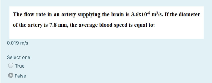 The flow rate in an artery supplying the brain is 3.6x10?? m³/s. If the diameter of the artery is 7.8 mm, the average blood speed is equal to:
0.019 m/s
True
False