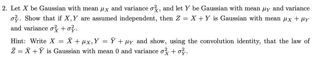 2. Let X be Gaussian with mean  and variance ^2, and let Y be Gaussian with mean  and variance ^2. Show that if X, Y are assumed independent, then Z = X + Y is Gaussian with mean + and variance ^2 + ^2.
Hint: Write X = X̅ + , Y = Y̅ +  and show, using the convolution identity, that the law of Z = X̅ + Y̅ is Gaussian with mean 0 and variance ^2 + ^2.