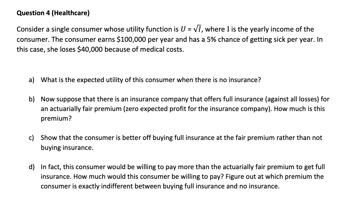 Question 4 (Healthcare)

Consider a single consumer whose utility function is U = ?I, where I is the yearly income of the consumer. The consumer earns 100,000 per year and has a 5% chance of getting sick per year. In this case, she loses $40,000 because of medical costs.

a) What is the expected utility of this consumer when there is no insurance?

b) Now suppose that there is an insurance company that offers full insurance (against all losses) for an actuarially fair premium (zero expected profit for the insurance company). How much is this premium?

c) Show that the consumer is better off buying full insurance at the fair premium rather than not buying insurance.

d) In fact, this consumer would be willing to pay more than the actuarially fair premium to get full insurance. How much would this consumer be willing to pay? Figure out at which premium the consumer is exactly indifferent between buying full insurance and no insurance.