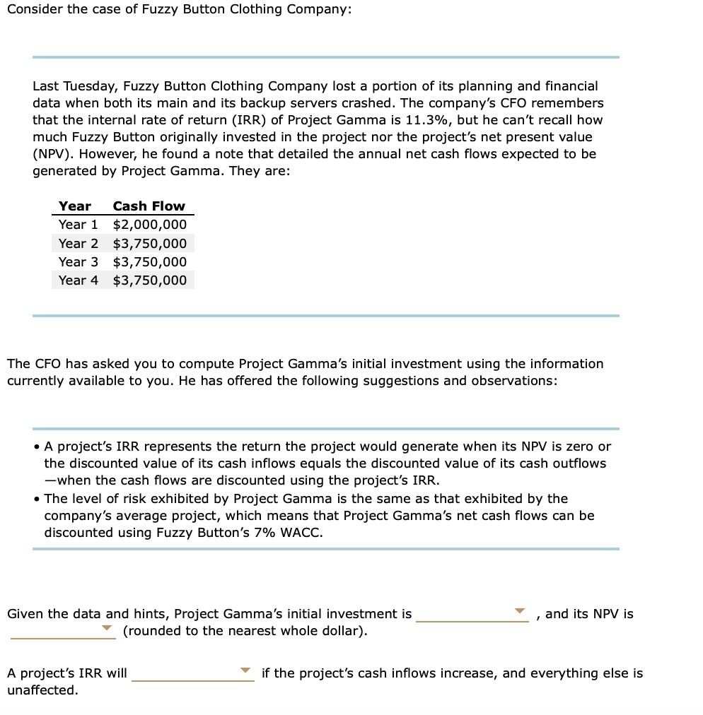 Consider the case of Fuzzy Button Clothing Company:

Last Tuesday, Fuzzy Button Clothing Company lost a portion of its planning and financial
data when both its main and its backup servers crashed. The company's CFO remembers
that the internal rate of return (IRR) of Project Gamma is 11.3%, but he can't recall how
much Fuzzy Button originally invested in the project nor the project's net present value
(NPV). However, he found a note that detailed the annual net cash flows expected to be
generated by Project Gamma. They are:

Year Cash Flow
Year 1 2,000,000
Year 23,750,000
Year 3 3,750,000
Year 43,750,000

The CFO has asked you to compute Project Gamma's initial investment using the information
currently available to you. He has offered the following suggestions and observations:

• A project's IRR represents the return the project would generate when its NPV is zero or
the discounted value of its cash inflows equals the discounted value of its cash outflows
—when the cash flows are discounted using the project's IRR.
• The level of risk exhibited by Project Gamma is the same as that exhibited by the
company's average project, which means that Project Gamma's net cash flows can be
discounted using Fuzzy Button's 7% WACC.

Given the data and hints, Project Gamma's initial investment is
, and its NPV is
(rounded to the nearest whole dollar).

A project's IRR will
if the project's cash inflows increase, and everything else is
unaffected.