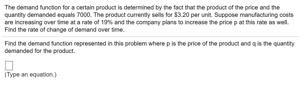 The demand function for a certain product is determined by the fact that the product of the price and the
quantity demanded equals 7000. The product currently sells for 3.20 per unit. Suppose manufacturing costs
are increasing over time at a rate of 19% and the company plans to increase the price p at this rate as well.
Find the rate of change of demand over time.
Find the demand function represented in this problem where p is the price of the product and q is the quantity
demanded for the product.
(Type an equation.)