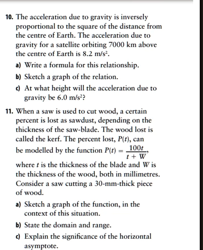 10. The acceleration due to gravity is inversely
proportional to the square of the distance from
the centre of Earth. The acceleration due to
gravity for a satellite orbiting 7000 km above
the centre of Earth is 8.2 m/s².
a) Write a formula for this relationship.
b) Sketch a graph of the relation.
c) At what height will the acceleration due to
gravity be 6.0 m/s²?
11. When a saw is used to cut wood, a certain
percent is lost as sawdust, depending on the
thickness of the saw-blade. The wood lost is
called the kerf. The percent lost, P(t), can
be modelled by the function P(t) = (100t)/(t+W),
where t is the thickness of the blade and W is
the thickness of the wood, both in millimetres.
Consider a saw cutting a 30-mm-thick piece
of wood.
a) Sketch a graph of the function, in the
context of this situation.
b) State the domain and range.
c) Explain the significance of the horizontal
asymptote.