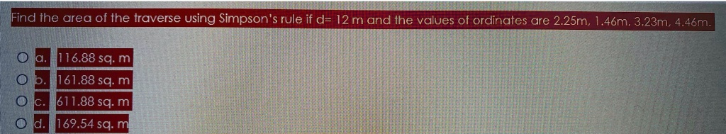 Find the area of the traverse using Simpson's rule if d= 12 m and the values of ordinates are 2.25m, 1.46m, 3.23m, 4.46m.
a. 116.88 sq. m
b. 161.88 sq. m
c. 611.88 sq. m
d. 169.54 sq. m