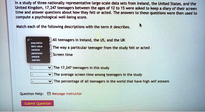 In a study of three nationally representative large-scale data sets from Ireland, the United States, and the United Kingdom, 17,247 teenagers between the ages of 12 to 15 were asked to keep a diary of their screen time and answer questions about how they felt or acted. The answers to these questions were then used to compute a psychological well-being score.

Match each of the following descriptions with the term it describes.

All teenagers in Ireland, the US, and the UK
The way a particular teenager from the study felt or acted
Screen time
The 17,247 teenagers in this study
The average screen time among teenagers in the study
The percentage of all teenagers in the world that have high self esteem