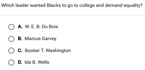 Which leader wanted Blacks to go to college and demand equality?
A. W. E. B. Du Bois
B. Marcus Garvey
C. Booker T. Washington
D. Ida B. Wells