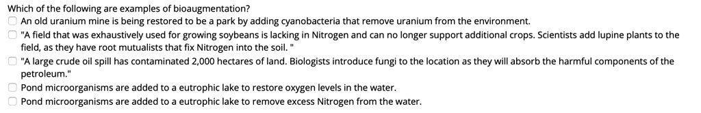 Which of the following are examples of bioaugmentation?
An old uranium mine is being restored to be a park by adding cyanobacteria that remove uranium from the environment.
"A field that was exhaustively used for growing soybeans is lacking in Nitrogen and can no longer support additional crops. Scientists add lupine plants to the field, as they have root mutualists that fix Nitrogen into the soil. "
"A large crude oil spill has contaminated 2,000 hectares of land. Biologists introduce fungi to the location as they will absorb the harmful components of the petroleum."
Pond microorganisms are added to a eutrophic lake to restore oxygen levels in the water.
Pond microorganisms are added to a eutrophic lake to remove excess Nitrogen from the water.