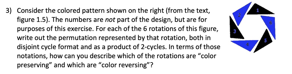 3) Consider the colored pattern shown on the right (from the text, figure 1.5). The numbers are not part of the design, but are for purposes of this exercise. For each of the 6 rotations of this figure, write out the permutation represented by that rotation, both in disjoint cycle format and as a product of 2-cycles. In terms of those notations, how can you describe which of the rotations are c̈olor preservingänd which are c̈olor reversing?̈