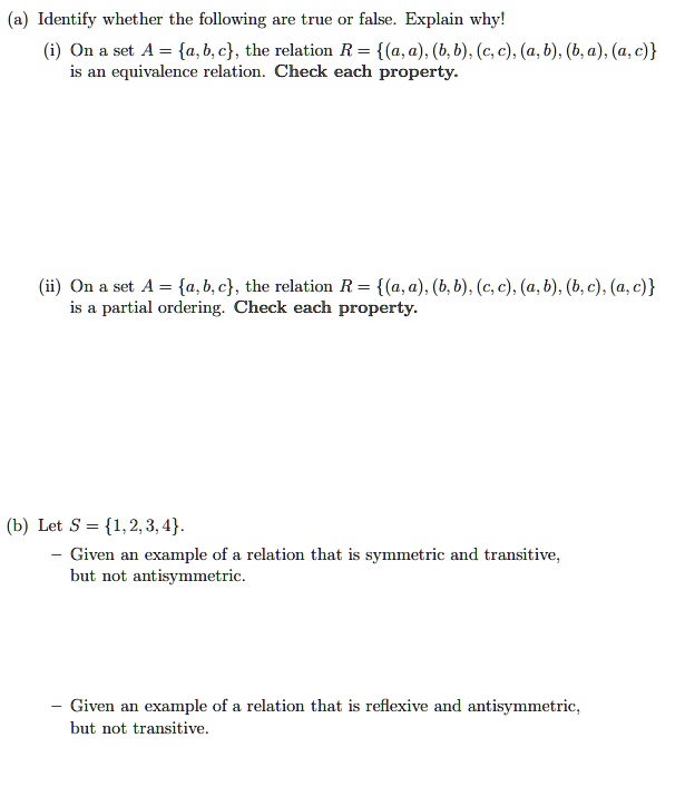 (a) Identify whether the following are true or false. Explain why!
(i) On a set A = a, b, c, the relation R = (a, a), (b, b), (c, c), (a, b), (b, a), (a, c)
is an equivalence relation. Check each property.
(ii) On a set A = a, b, c, the relation R = (a, a), (b, b), (c, c), (a, b), (b, c), (a, c)
is a partial ordering. Check each property.
(b) Let S = 1, 2, 3, 4.
- Given an example of a relation that is symmetric and transitive,
but not antisymmetric.
- Given an example of a relation that is reflexive and antisymmetric,
but not transitive.