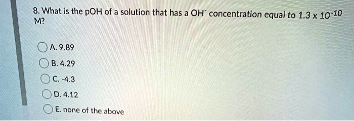 8. What is the pOH of a solution that has a OH? concentration equal to 1.3 x 10?¹? M?

A. 9.89
B. 4.29
C. -4.3
D. 4.12
E. none of the above