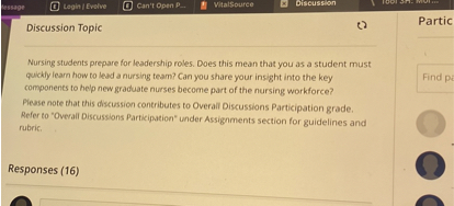 Discussion Topic

Nursing students prepare for leadership roles. Does this mean that you as a student must quickly learn how to lead a nursing team? Can you share your insight into the key components to help new graduate nurses become part of the nursing workforce?
Please note that this discussion contributes to Overall Discussions Participation grade. Refer to "Overall Discussions Participation" under Assignments section for guidelines and rubric.
Responses (16)
