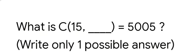 What is C(15, ) = 5005 ?
(Write only 1 possible answer)