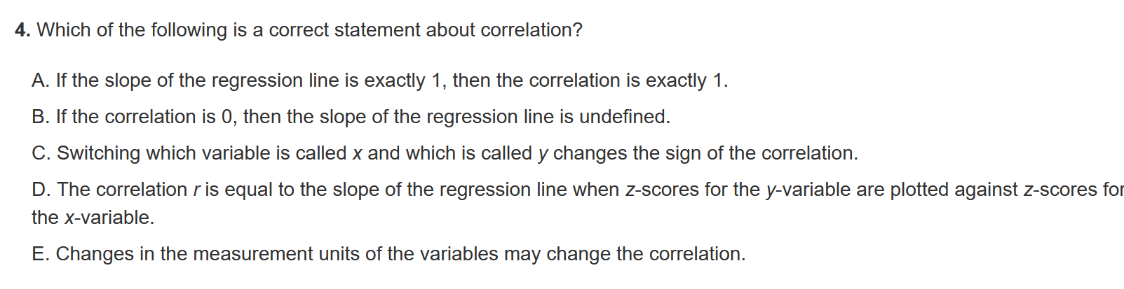 4. Which of the following is a correct statement about correlation?

A. If the slope of the regression line is exactly 1, then the correlation is exactly 1.
B. If the correlation is 0, then the slope of the regression line is undefined.
C. Switching which variable is called x and which is called y changes the sign of the correlation.
D. The correlation r is equal to the slope of the regression line when z-scores for the y-variable are plotted against z-scores for the x-variable.
E. Changes in the measurement units of the variables may change the correlation.