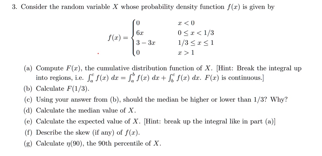 3. Consider the random variable X whose probability density function f(x) is given by

f(x) = 
0 x < 0
6x 0 ? x < 1/3
3 - 3x 1/3 ? x ? 1
0 x > 1

(a) Compute F(x), the cumulative distribution function of X. [Hint: Break the integral up into regions, i.e. ?a^c f(x) dx = ?a^b f(x) dx + ?b^c f(x) dx. F(x) is continuous.]
(b) Calculate F(1/3).
(c) Using your answer from (b), should the median be higher or lower than 1/3? Why?
(d) Calculate the median value of X.
(e) Calculate the expected value of X. [Hint: break up the integral like in part (a)]
(f) Describe the skew (if any) of f(x).
(g) Calculate ?(90), the 90th percentile of X.