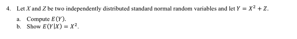 4. Let X and Z be two independently distributed standard normal random variables and let Y = X^2 + Z.
a. Compute E(Y).
b. Show E(Y|X) = X^2.