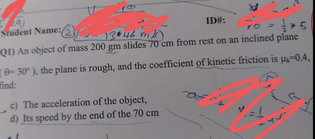 Q1) An object of mass 200 gm slides 70 cm from rest on an inclined plane ( ?= 30° ), the plane is rough, and the coefficient of kinetic friction is ?k=0.4, find: c) The acceleration of the object, d) Its speed by the end of the 70 cm