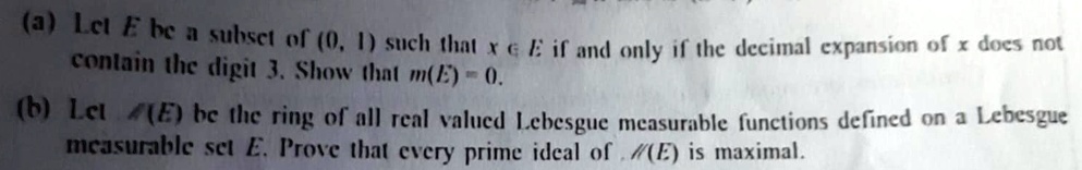 (a) Let E be a subset of (0, 1) such that x ? E if and only if the decimal expansion of x does not
contain the digit 3. Show that m(E) = 0.
(b) Let ℳ(E) be the ring of all real valued Lebesgue measurable functions defined on a Lebesgue
measurable set E. Prove that every prime ideal of ℳ(E) is maximal.