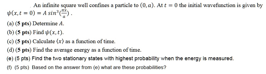An infinite square well confines a particle to (0, a). At t = 0 the initial wavefunction is given by
?(x, t = 0) = A sin^3((πx)/(a)).
(a) (5 pts) Determine A.
(b) (5 pts) Find ?(x, t).
(c) (5 pts) Calculate ⟨x ⟩as a function of time.
(d) (5 pts) Find the average energy as a function of time.
(e) (5 pts) Find the two stationary states with highest probability when the energy is measured.
(f) (5 pts) Based on the answer from (e) what are these probabilities?