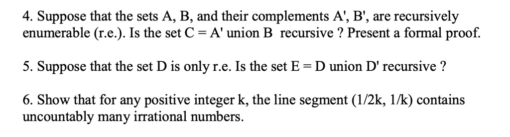 4. Suppose that the sets A, B, and their complements A', B', are recursively
enumerable (r.e.). Is the set C = A' union B recursive ? Present a formal proof.
5. Suppose that the set D is only r.e. Is the set E = D union D' recursive ?
6. Show that for any positive integer k, the line segment (1/2k, 1/k) contains
uncountably many irrational numbers.