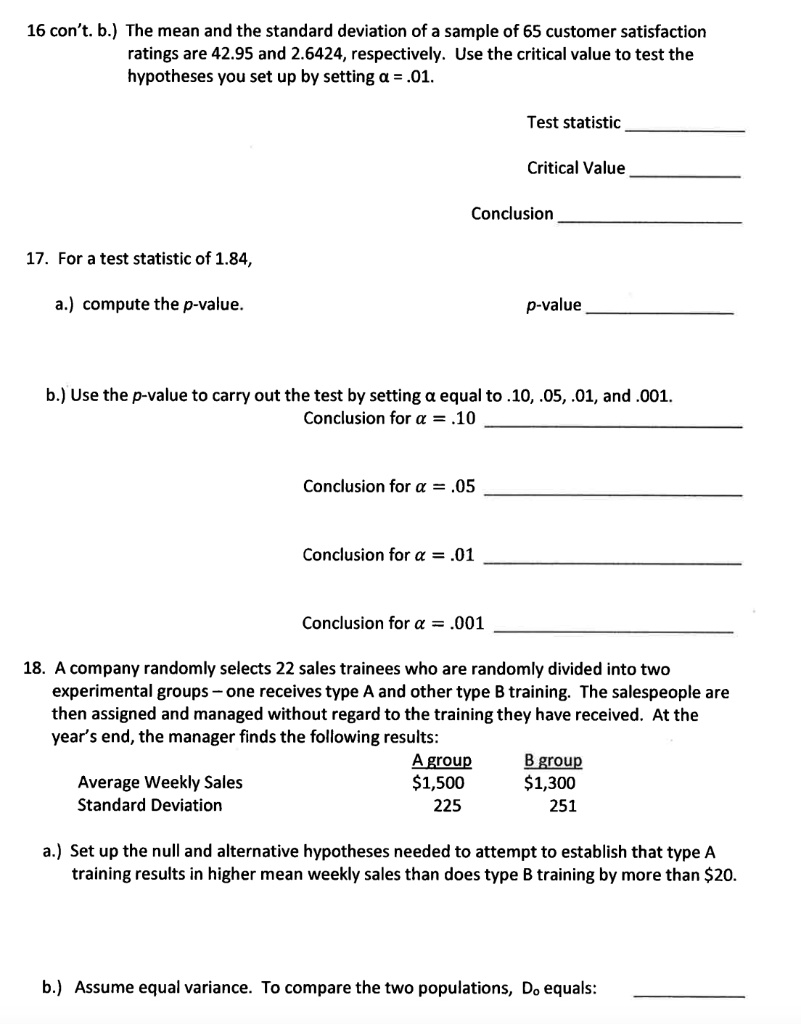 16 con't. b.) The mean and the standard deviation of a sample of 65 customer satisfaction ratings are 42.95 and 2.6424, respectively. Use the critical value to test the hypotheses you set up by setting ? = .01.

Test statistic 
Critical Value 
Conclusion 

17. For a test statistic of 1.84,
a.) compute the p-value.		p-value 

b.) Use the p-value to carry out the test by setting ? equal to .10, .05, .01, and .001.
Conclusion for ? = .10 

Conclusion for ? = .05 

Conclusion for ? = .01 

Conclusion for ? = .001 

18. A company randomly selects 22 sales trainees who are randomly divided into two experimental groups – one receives type A and other type B training. The salespeople are then assigned and managed without regard to the training they have received. At the year’s end, the manager finds the following results:
	A group	B group
Average Weekly Sales	1,5001,300
Standard Deviation	225	251

a.) Set up the null and alternative hypotheses needed to attempt to establish that type A training results in higher mean weekly sales than does type B training by more than 20.

b.) Assume equal variance. To compare the two populations, D? equals: