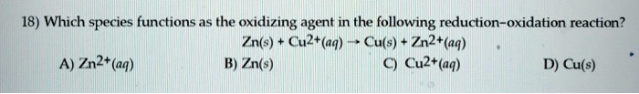 18) Which species functions as the oxidizing agent in the following reduction-oxidation reaction?
Zn(s) + Cu2+(aq) ? Cu(s) + Zn2+(aq)
A) Zn2+(aq)
B) Zn(s)
C) Cu2+(aq)
D) Cu(s)
