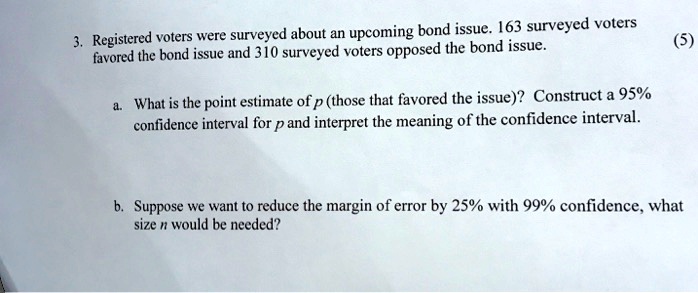 3. Registered voters were surveyed about an upcoming bond issue. 163 surveyed voters favored the bond issue and 310 surveyed voters opposed the bond issue.

a. What is the point estimate of p (those that favored the issue)? Construct a 95% confidence interval for p and interpret the meaning of the confidence interval.

b. Suppose we want to reduce the margin of error by 25% with 99% confidence, what size n would be needed?
