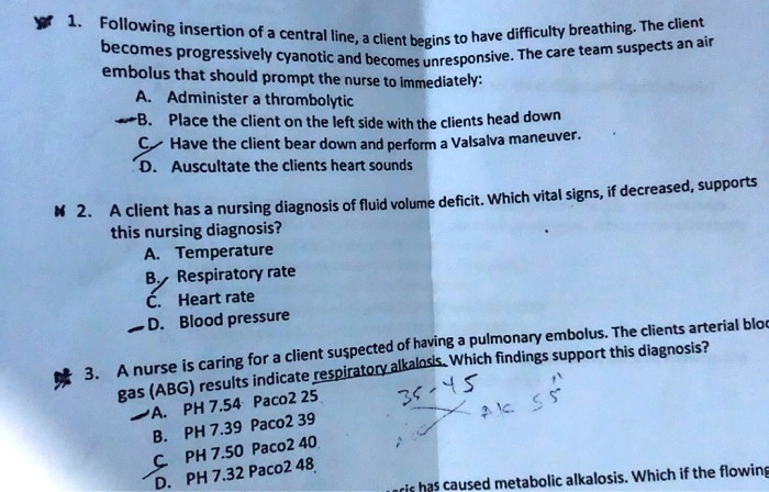 1. Following insertion of a central line, a client begins to have difficulty breathing. The client becomes progressively cyanotic and becomes unresponsive. The care team suspects an air embolus that should prompt the nurse to immediately:
A. Administer a thrombolytic
B. Place the client on the left side with the clients head down
C. Have the client bear down and perform a Valsalva maneuver.
D. Auscultate the clients heart sounds

2. A client has a nursing diagnosis of fluid volume deficit. Which vital signs, if decreased, supports this nursing diagnosis?
A. Temperature
B. Respiratory rate
C. Heart rate
D. Blood pressure

3. A nurse is caring for a client suspected of having a pulmonary embolus. The clients arterial blood gas (ABG) results indicate respiratory alkalosis. Which findings support this diagnosis?
A. PH 7.54 Paco2 25
B. PH 7.39 Paco2 39
C. PH 7.50 Paco2 40
D. PH 7.32 Paco2 48