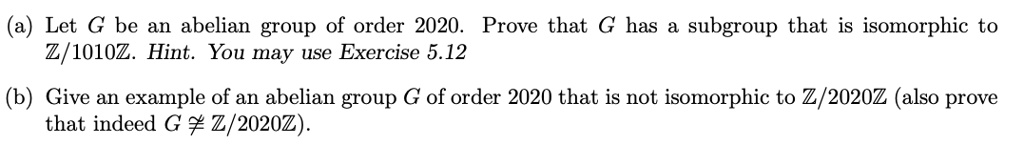 (a) Let G be an abelian group of order 2020. Prove that G has a subgroup that is isomorphic to Z/1010Z. Hint. You may use Exercise 5.12
(b) Give an example of an abelian group G of order 2020 that is not isomorphic to Z/2020Z (also prove that indeed G ? Z/2020Z).