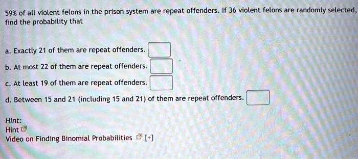 59% of all violent felons in the prison system are repeat offenders. If 36 violent felons are randomly selected, find the probability that

a. Exactly 21 of them are repeat offenders.
b. At most 22 of them are repeat offenders.
c. At least 19 of them are repeat offenders.
d. Between 15 and 21 (including 15 and 21) of them are repeat offenders.

Hint:
Hint
Video on Finding Binomial Probabilities [+]