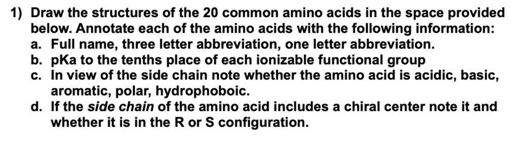 1) Draw the structures of the 20 common amino acids in the space provided
below. Annotate each of the amino acids with the following information:
a. Full name, three letter abbreviation, one letter abbreviation.
b. pKa to the tenths place of each ionizable functional group
c. In view of the side chain note whether the amino acid is acidic, basic,
aromatic, polar, hydrophoboic.
d. If the side chain of the amino acid includes a chiral center note it and
whether it is in the R or S configuration.