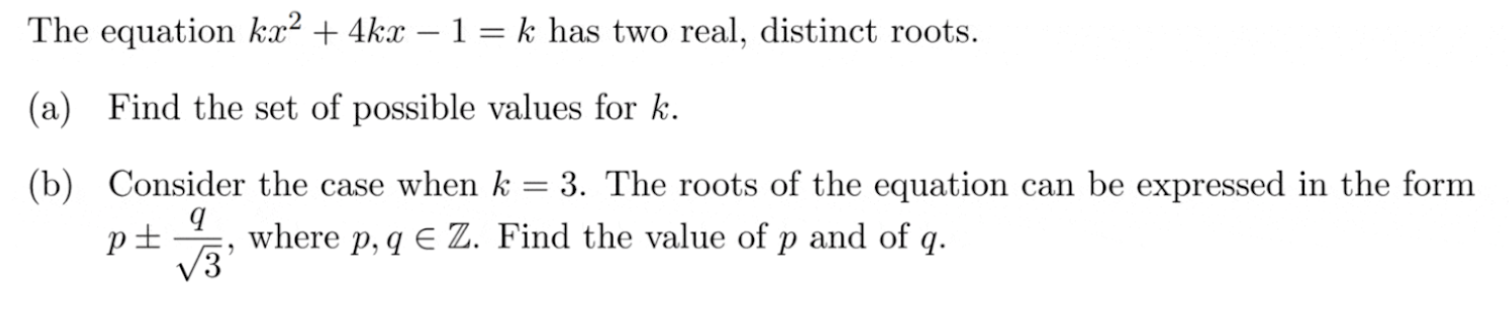 The equation ( k x^2+4 k x-1=k ) has two real, distinct roots.
(a) Find the set of possible values for ( k ).
(b) Consider the case when ( k=3 ). The roots of the equation can be expressed in the form ( p pm fracqsqrt3 ), where ( p, q in mathbbZ ). Find the value of ( p ) and of ( q ).