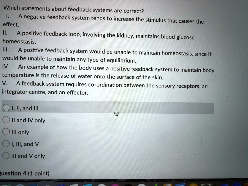 Which statements about feedback systems are correct?
I. A negative feedback system tends to increase the stimulus that causes the effect.
II. A positive feedback loop, involving the kidney, maintains blood glucose homeostasis.
III. A positive feedback system would be unable to maintain homeostasis, since it would be unable to maintain any type of equilibrium.
IV. An example of how the body uses a positive feedback system to maintain body temperature is the release of water onto the surface of the skin.
V. A feedback system requires co-ordination between the sensory receptors, an integrator centre, and an effector.

I, II, and III
II and IV only
III only
I, III, and V
III and V only