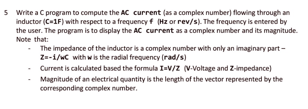 5 Write a C program to compute the AC current (as a complex number) flowing through an inductor (C=1F) with respect to a frequency f (Hz or rev/s). The frequency is entered by the user. The program is to display the AC current as a complex number and its magnitude.
Note that:
- The impedance of the inductor is a complex number with only an imaginary part - Z = -i/ω C with ω is the radial frequency (rad/s)
- Current is calculated based the formula I = V/Z (V-Voltage and Z-impedance)
- Magnitude of an electrical quantity is the length of the vector represented by the corresponding complex number.