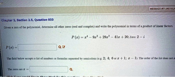 Given a zero of the polynomial, determine all other zeros (real and complex) and write the polynomial in terms of a product of linear factors.

P(x) = x^4 - 9x^3 + 29x^2 - 41x + 20; Zero: 2 - i

P(x) =

The field below accepts a list of numbers or formulas separated by semicolons (e.g. 2; 4; 6 or x + 1; x - 1). The order of the list does not matter.

The zeros are x =