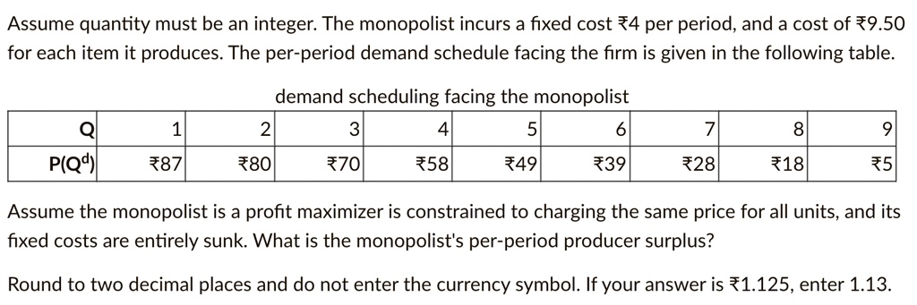 Assume quantity must be an integer. The monopolist incurs a fixed cost ?4 per period, and a cost of ?9.50 for each item it produces. The per-period demand schedule facing the firm is given in the following table.
demand scheduling facing the monopolist

Q	1	2	3	4	5	6	7	8	9
P(Q^d)	?87	?80	?70	?58	?49	?39	?28	?18	?5

Assume the monopolist is a profit maximizer is constrained to charging the same price for all units, and its fixed costs are entirely sunk. What is the monopolist's per-period producer surplus?

Round to two decimal places and do not enter the currency symbol. If your answer is ?1.125, enter 1.13.