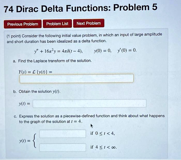 74 Dirac Delta Functions: Problem 5
Previous Problem Problem List Next Problem
(1 point) Consider the following initial value problem, in which an input of large amplitude and short duration has been idealized as a delta function.
y” + 16?²y = 4??(t - 4), y(0) = 0, y'(0) = 0.
a. Find the Laplace transform of the solution.
Y(s) = L y(t) =
b. Obtain the solution y(t).
y(t) =
c. Express the solution as a piecewise-defined function and think about what happens to the graph of the solution at t = 4.
y(t) =  if 0 ? t < 4, if 4 ? t < ?.