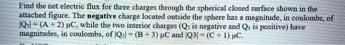 Find the net electric flux for three charges through the spherical closed surface shown in the attached figure. The negative charge located outside the sphere has a magnitude, in coulombs, of |Q1| = (A + 2) ??, while the two interior charges (Q2 is negative and Q3 is positive) have magnitudes, in coulombs, of |Q2| = (B + 3) ?? and |Q3| = (C + 1) ??.