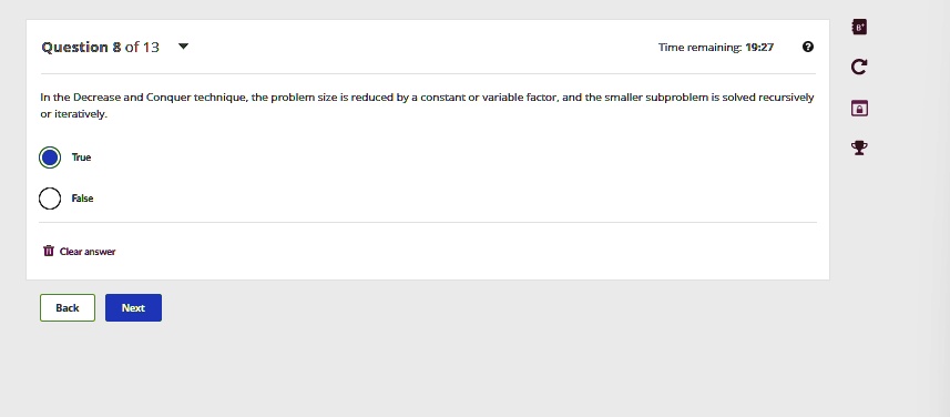 Question 8 of 13
Time remaining: 19:27
In the Decrease and Conquer technique, the problem size is reduced by a constant or variable factor, and the smaller subproblem is solved recursively
or iteratively.
True
False
Clear answer
Back
Next