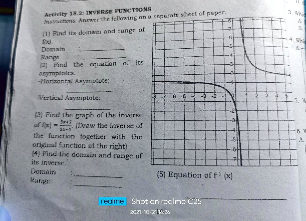 Activity 15.2: INVERSE FUNCTIONS
Instructions: Answer the following on a separate sheet of paper.
(1) Find its domain and range of
f(x).
Domain
Range
(2) Find the equation of its
asymptotes.
-Horizontal Asymptote:
-Vertical Asymptote:
(3) Find the graph of the inverse
of f(x) = (3x+2)/(2x-1) (Draw the inverse of
the function together with the
original function at the right)
(4) Find the domain and range of
its inverse.
Domain
Range
(5) Equation of f^-1(x)