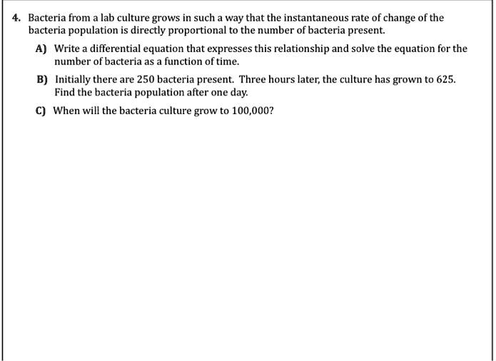 4. Bacteria from a lab culture grows in such a way that the instantaneous rate of change of the bacteria population is directly proportional to the number of bacteria present.
A) Write a differential equation that expresses this relationship and solve the equation for the number of bacteria as a function of time.
B) Initially there are 250 bacteria present. Three hours later, the culture has grown to 625. Find the bacteria population after one day.
C) When will the bacteria culture grow to 100,000?
