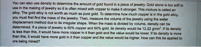 You can also use density to determine the amount of gold found in a piece of jewelry. Gold alone is too soft to use in the making of jewelry so it is often mixed with copper to make it stronger. This mixture is called an alloy. The gold alloy is not worth as much as pure gold. To determine how much copper is in the gold alloy, you must first find the mass of the jewelry. Then, measure the volume of the jewelry using the water displacement method due to its irregular shape. When the mass is divided by volume, density can be determined. If a piece of jewelry is 50% copper and 50% gold, its density would be 12.22 g/cm$^3$. If its density is less than this, it would have more copper in it than gold and the value would be lower. If its density is more than this, it would have more gold in it than copper and the value would be higher. How can this be applied to ore being mined?