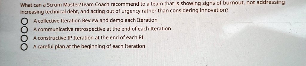 What can a Scrum Master/Team Coach recommend to a team that is showing signs of burnout, not addressing
increasing technical debt, and acting out of urgency rather than considering innovation?
A collective Iteration Review and demo each Iteration
A communicative retrospective at the end of each Iteration
A constructive IP Iteration at the end of each PI
A careful plan at the beginning of each Iteration