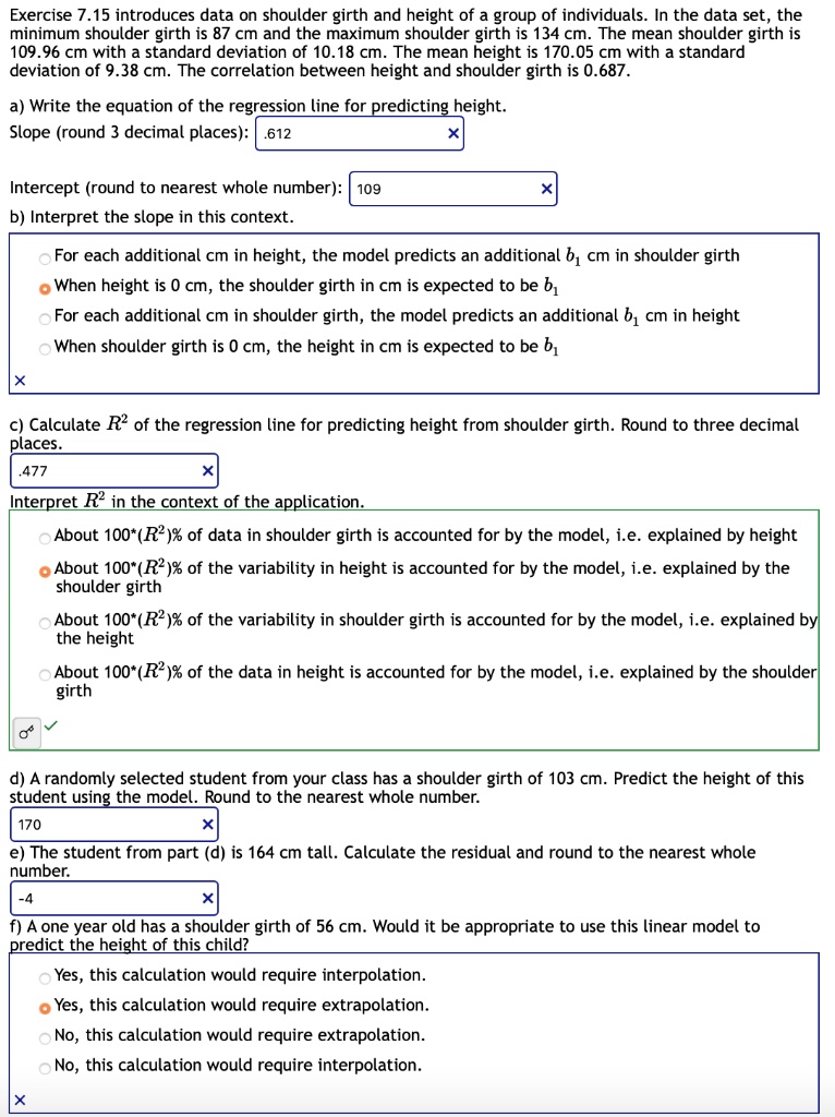 Exercise 7.15 introduces data on shoulder girth and height of a group of individuals. In the data set, the minimum shoulder girth is 87 cm and the maximum shoulder girth is 134 cm. The mean shoulder girth is 109.96 cm with a standard deviation of 10.18 cm. The mean height is 170.05 cm with a standard deviation of 9.38 cm. The correlation between height and shoulder girth is 0.687.

a) Write the equation of the regression line for predicting height.
Slope (round 3 decimal places): .612
Intercept (round to nearest whole number): 109
b) Interpret the slope in this context.
For each additional cm in height, the model predicts an additional b1 cm in shoulder girth
When height is 0 cm, the shoulder girth in cm is expected to be b1
For each additional cm in shoulder girth, the model predicts an additional b1 cm in height
When shoulder girth is 0 cm, the height in cm is expected to be b1

c) Calculate R^2 of the regression line for predicting height from shoulder girth. Round to three decimal places.
.477
Interpret R^2 in the context of the application.
About 100*(R^2)% of data in shoulder girth is accounted for by the model, i.e. explained by height
About 100*(R^2)% of the variability in height is accounted for by the model, i.e. explained by the shoulder girth
About 100*(R^2)% of the variability in shoulder girth is accounted for by the model, i.e. explained by the height
About 100*(R^2)% of the data in height is accounted for by the model, i.e. explained by the shoulder girth

d) A randomly selected student from your class has a shoulder girth of 103 cm. Predict the height of this student using the model. Round to the nearest whole number.
170
e) The student from part (d) is 164 cm tall. Calculate the residual and round to the nearest whole number.
-4
f) A one year old has a shoulder girth of 56 cm. Would it be appropriate to use this linear model to predict the height of this child?
Yes, this calculation would require interpolation.
Yes, this calculation would require extrapolation.
No, this calculation would require extrapolation.
No, this calculation would require interpolation.
