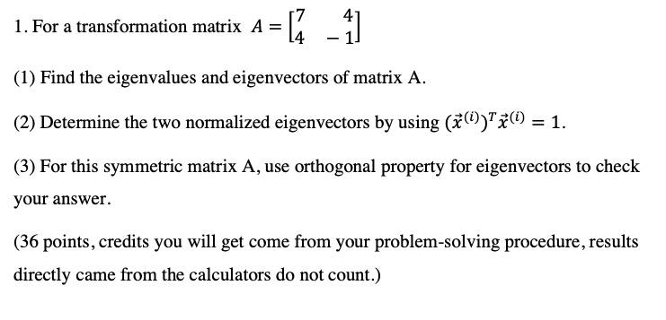 1. For a transformation matrix A = [7 4; 4 -1]

(1) Find the eigenvalues and eigenvectors of matrix A.

(2) Determine the two normalized eigenvectors by using (?x(i))T?x(i) = 1.

(3) For this symmetric matrix A, use orthogonal property for eigenvectors to check your answer.

(36 points, credits you will get come from your problem-solving procedure, results directly came from the calculators do not count.)