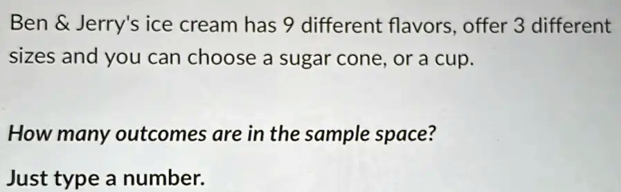 Ben     Jerry's ice cream has 9 different flavors, offer 3 different sizes and you can choose a sugar cone, or a cup.
How many outcomes are in the sample space?
Just type a number.